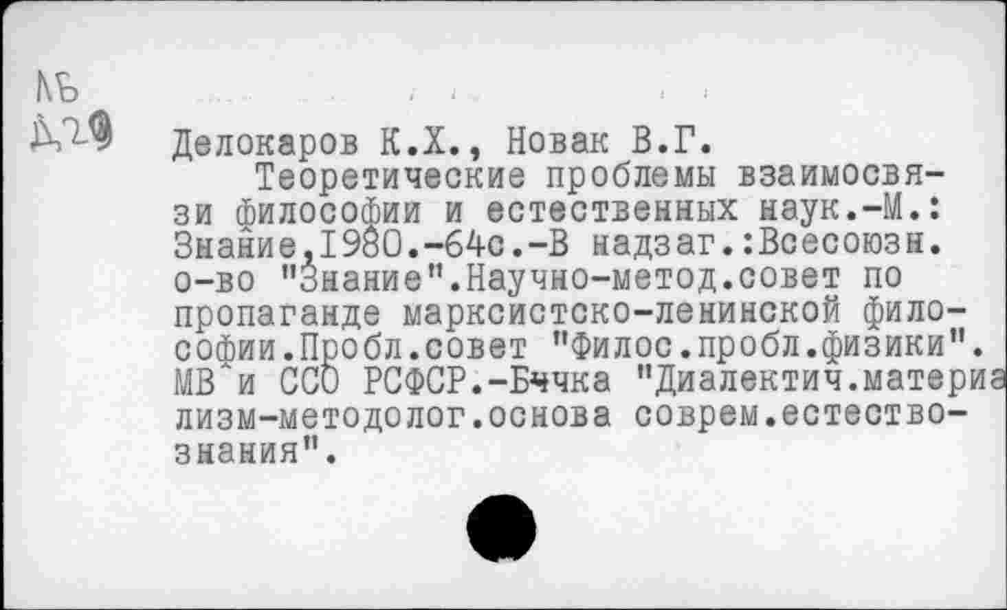 ﻿№
ДЛФ Делокаров К.Х., Новак В.Г.
Теоретические проблемы взаимосвязи Философии и естественных наук.-М.: Знание,1980.-64с.-В надзаг.:Всесоюзн. о-во "Знание”.Научно-метод.совет по пропаганде марксистско-ленинской философии .Пробл.совет "Филос.пробл.физики". МВ^и ССО РСФСР.-Бччка "Диалектич.материа лизм-методолог.основа соврем.естествознания".